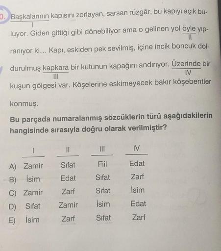 D. Başkalarının kapısını zorlayan, sarsan rüzgâr, bu kapıyı açık bu-
luyor. Giden gittiği gibi dönebiliyor ama o gelinen yol öyle yıp-
raniyor ki... Kapı, eskiden pek sevilmiş, içine incik boncuk dol-
durulmuş kapkara bir kutunun kapağını andırıyor. Üzerin