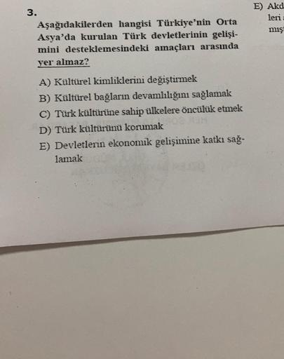 E) Akd
leri
mış
3.
Aşağıdakilerden hangisi Türkiye'nin Orta
Asya'da kurulan Türk devletlerinin gelişi-
mini desteklemesindeki amaçları arasında
yer almaz?
A) Kültürel kimliklerini değiştirmek
B) Kültürel bağların devamlılığını sağlamak
C) Türk kültürüne sa