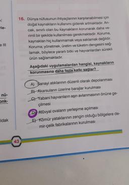 le-
16. Dünya nüfusunun ihtiyaçlarının karşılanabilmesi için
doğal kaynakların kullanımı giderek artmaktadır. An-
cak, sinirli olan bu kaynakların korunarak daha ve-
rimli bir şekilde kullanılması gerekmektedir. Koruma,
kaynakları hiç kullanmamak veya sakl