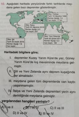 10. Aşağıdaki haritada yeryüzünde farklı tarihlerde mey-
dana gelen bazı depremler gösterilmiştir.
Ülke: Türkiye
Tarih 19 Ağustos 1999
Richter ölçeği: 7,5
Can kaybı: 17 bin
Ülke: İtalya
Tarih 25 Ağustos 2016
Richter ölçeği: 6,3
Can kaybı: 247
Ülke: Şili
Ta