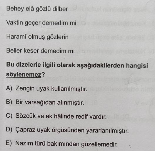 Behey elâ gözlü dilber
Vaktin geçer demedim mi
Haramî olmuş gözlerin
Beller keser demedim mi
Bu dizelerle ilgili olarak aşağıdakilerden hangisi
söylenemez?
A) Zengin uyak kullanılmıştır.
B) Bir varsağıdan alınmıştır.
C) Sözcük ve ek hâlinde redif vardır.
D