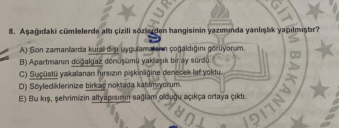 GIT
8. Aşağıdaki cümlelerde altı çizili sözlerden hangisinin yazımında yanlışlık yapılmıştır?
A) Son zamanlarda kural dışı uygulamaların çoğaldığını görüyorum.
B) Apartmanın doğalgaz dönüşümü yaklaşık bir ay sürdü.
C) Suçüstü yakalanan hırsızın pişkinliğin