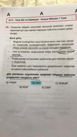 A
A
A
AYT - Türk Dili ve Edebiyatı - Sosyal Bilimler-1 Testi
39. Türkiye'de bölgeler arasındaki ekonomik farklılıkları ortadan
kaldırmak için bazı alanları kapsayan kalkınma projeleri gelişti-
rilmiştir.
Buna göre;
Bölgede özelleştirilen veya küçülme karar