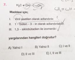 7.
H2C = CH-C=CH
CH₂=CH.
Maddesi için;
1.
Vinil asetilen olarak adlandırılır.
II.
1 -büten -3- in olarak adlandırılabilir.
-
III. 1,3 - siklobutadien ile izomerdir.
yargılarından hangileri doğrudur?
A) Yalnız!
B) Yalnız 11
C) I vell
D) II ve III
E) I, II ve III
