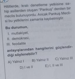 Hititlerde, kralı denetleme yetkisine sa-
hip asillerden oluşan "Pankuş" denilen bir
meclis bulunuyordu. Ancak Pankuş Mecli-
si bu yetkilerini zamanla kaybetmiştir.
Bu durumun,
I. mutlakiyet,
II. demokrasi,
III. feodalite
anlayışlarından hangilerini güçlendir-
diği söylenebilir?
A) Yalnız! B) Yalnız || C) Yalnız III
D) I ve 10 E) I, II ve III