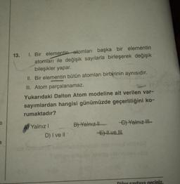13. I. Bir elementin atomları başka bir elementin
atomları ile değişik sayılarla birleşerek değişik
bileşikler yapar.
II. Bir elementin bütün atomları birbirinin aynısıdır.
III. Atom parçalanamaz.
Yukarıdaki Dalton Atom modeline ait verilen var-
sayımlardan hangisi günümüzde geçerliliğini ko-
rumaktadır?
B)-Yalnız
A) Yalnız!
!
D) I ve II
C) Yalnız il-
E) Hvell
1
niñor sayfaya geciniz.
