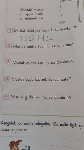 0
0
Yandaki musluk
saniyede 2 mL
su akıtmaktadır.
0
(1) Musluk dakikada kaç mL su damlatır?
120 ML
Musluk saatte kaç mL su damlatır?
Musluk günde kaç mL su damlatır?
4 Musluk ayda kaç mL su damlatır?
5 Musluk yılda kaç mL su damlatır?
Aşağıdaki görseli inc