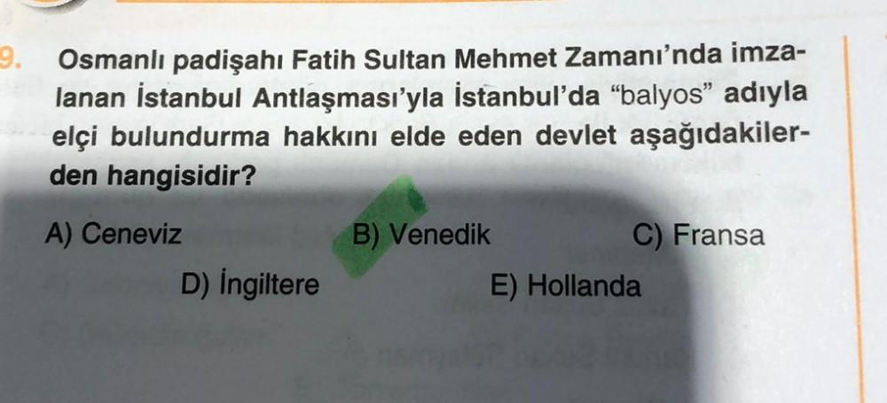 9.
Osmanlı padişahı Fatih Sultan Mehmet Zamanı'nda imza-
lanan İstanbul Antlaşması'yla İstanbul'da “balyos" adıyla
elçi bulundurma hakkını elde eden devlet aşağıdakiler-
den hangisidir?
A) Ceneviz
B) Venedik
C) Fransa
D) Ingiltere
E) Hollanda