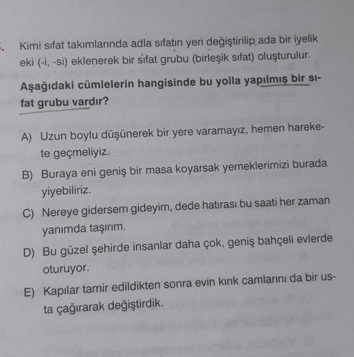 Kimi sifat takımlarında adla sifatin yeri değiştirilip ada bir iyelik
eki (-i, -si) eklenerek bir sıfat grubu (birleşik sifat) oluşturulur.
Aşağıdaki cümlelerin hangisinde bu yolla yapılmış bir si-
fat grubu vardır?
A) Uzun boylu düşünerek bir yere varamay