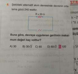 STA
8. Şekildeki alternatif akım devresinde devrenin orta-
lama gücü 240 watttır.
rmon
R = 30 12
---
11-2
1ºX
N-
lom
ilçü
Buna göre, devreye uygulanan gerilimin maksi-
mum değeri kaç volttur?
A) 30
B) 30/2 C) 60 D) 60/2 E) 120
5 50
x x
1
X