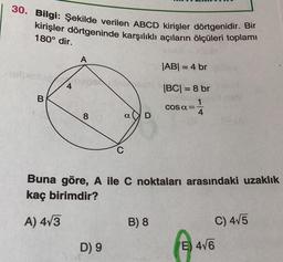 30. Bilgi: Şekilde verilen ABCD kirişler dörtgenidir. Bir
kirişler dörtgeninde karşılıklı açıların ölçüleri toplamı
180° dir.
A
|AB| = 4 br
-
B
|BC| = 8 br
1 1 1
4
COS a=
8
D
Buna göre, A ile C noktaları arasındaki uzaklık
kaç birimdir?
A) 473
B) 8
C) 415
D) 9
E) 416
