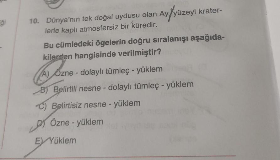 Ayfyüzeyi
ği
10. Dünya'nın tek doğal uydusu olan Ay/yüzeyi krater-
lerle kaplı atmosfersiz bir küredir.
Bu cümledeki ögelerin doğru sıralanışı aşağıda-
kilerden hangisinde verilmiştir?
A) Ozne - dolaylı tümleç - yüklem
B) Belirtili nesne - dolaylı tümleç -