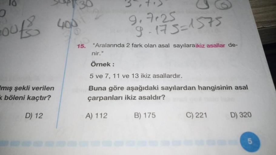 10
400
10018
ge7e25
g. 173=1575
15.
"Aralarında 2 fark olan asal sayılaraikiz asallar de-
nir."
Örnek:
5 ve 7, 11 ve 13 ikiz asallardır.
mış şekli verilen
böleni kaçtır?
Buna göre aşağıdaki sayılardan hangisinin asal
çarpanları ikiz asaldır?
D) 12
A) 112
B