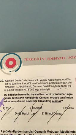 TÜRK DİLİ VE EDEBİYATI - SOS
32. Osmanlı Devleti'nde demir yolu yapımı Abdülmecit, Abdüla-
ziz ve özellikle II. Abdülhamit'in başlıca politikalarından biri
olmuştur. II. Abdülhamit, Osmanlı Devleti'nin tüm demir yo-
lu ağının yaklaşık %73'ünü inşa ettirmiştir.
Bu bilgiden hareketle, inşa edilen demir yolu hatları aşa-
ğıdaki savaşların hangisinde Osmanlı ordusu tarafından
asker ve malzeme sevkinde kullanılmış olamaz?
A) Prut
B) Dömeke
C) Balkan
Siya ayuni tomupunten
D) 98 Harbi
E) Birinci Dünya
E)
Aşağıdakilerden hangisi Osmanlı Mebusan Meclisinde
HINA