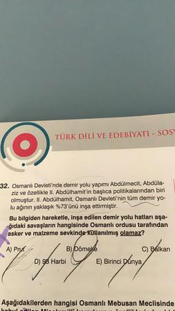 TÜRK DİLİ VE EDEBİYATI - SOS
32. Osmanlı Devleti'nde demir yolu yapımı Abdülmecit, Abdüla-
ziz ve özellikle II. Abdülhamit'in başlıca politikalarından biri
olmuştur. II. Abdülhamit, Osmanlı Devleti'nin tüm demir yo-
lu ağının yaklaşık %73'ünü inşa ettirmiştir.
Bu bilgiden hareketle, inşa edilen demir yolu hatları aşa-
ğıdaki savaşların hangisinde Osmanlı ordusu tarafından
asker ve malzeme sevkinde kullanılmış olamaz?
A) Prut
B) Dömeke
C) Balkan
Siya ayuni tomupunten
D) 98 Harbi
E) Birinci Dünya
E)
Aşağıdakilerden hangisi Osmanlı Mebusan Meclisinde
HINA
