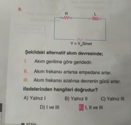 8.
R
L
V = V.Sinwt
m
Şekildeki alternatif akım devresinde;
I.
Akım gerilime göre geridedir.
II. Akim frekansı artarsa empedans artar.
III. Akim frekansı azalırsa devrenin gücü artar.
ifadelerinden hangileri doğrudur?
A) Yalnız 1 B) Yalnız 11 C) Yalnız III
D) I ve III E) I, II ve III
FIZIK