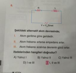 8.
R
L
V = V.Sinwt
m
Şekildeki alternatif akım devresinde;
I.
Akım gerilime göre geridedir.
II. Akim frekansı artarsa empedans artar.
III. Akim frekansı azalırsa devrenin gücü artar.
ifadelerinden hangileri doğrudur?
A) Yalnız 1 B) Yalnız 11 C) Yalnız III
D) I ve III E) I, II ve III
FIZIK
