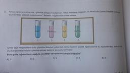 3. Kimya öğretmeni çözünme - çökelme dengesini anlatırken, "Alkali metallerin bileşikleri ve Nitrat kökü içeren bileşikler suda çok
iyi çözünürler çökelek oluşturmazlar." ifadesini vurguladıktan sonra tahtaya
NaCl
Pb(NO3)2
K₂S
AgNO3
1
2
3
4
içinde bazı kimyasalların sulu çözeltileri bulunan yukarıdaki deney tüplerini çizerek öğrencilerine bu tüplerden kaç farklı iki tüp
alıp karıştırdıklarında bir çökelme olması beklenir sorusunu sormuştur.
Buna göre, öğrencilerin aşağıda verdikleri cevaplardan hangisi doğrudur?
A) 1
B) 2
C) 3
D) 4
:) 5
10 230
