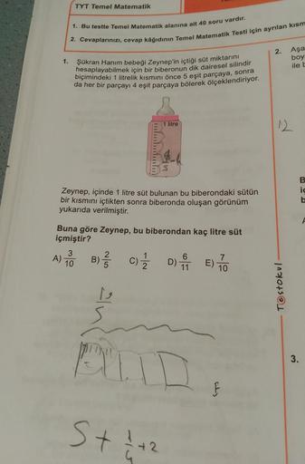 TYT Temel Matematik
1. Bu testte Temel Matematik alanına ait 40 soru vardır.
2. Cevaplarınızı, cevap kâğıdının Temel Matematik Testi için ayrılan kısm
2.
Aşa
boy
ile t
1.
Şükran Hanım bebeği Zeynep'in içtiği süt miktarını
hesaplayabilmek için bir biberonun