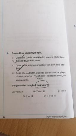 6
4.
Dayanıklılık kavramıyla ilgili,
1. Cisimlerin üzerlerine etki eden kuvvete gösterdikleri
dirence dayanıklılık denir.
II. Dayanıklık katsayısı maddeler için ayırt edici özel-
Hiktir
III. Farklı tür maddeler arasında dayanıklılık karşılaştı-
rılması yapılırken "Kesit alanı" ifadesinin sonuçları
Hacim
karşılaştırılır.
yargılarından hangileri doğrudur?
A) Yalnız!
B) Yalnız III
C) I ve 11
D) II ve III
E) I, II ve III
8
Diğer sayfaya geçiniz.
