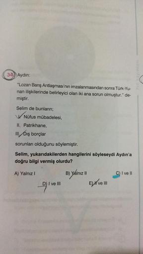 34) Aydın:
"Lozan Barış Antlaşması'nın imzalanmasından sonra Türk-Yu-
nan ilişkilerinde belirleyici olan iki ana sorun olmuştur." de-
miştir.
Selim de bunların;
Nüfus mübadelesi,
II. Patrikhane,
III. Dış borçlar
sorunları olduğunu söylemiştir.
Selim, yukar