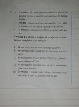7. . N merkezi +2. saat diliminin merkez boylamında
bulunur ve yerel saati H merkezinden 48 dakika
ileridir.
Yengeç Dönencesi'nin kuzeyinde yer alan
N merkezinin Ekvator'a uzaklığı 4440 km'dir.
H merkezi, Ekvator'un 2220 km güneyinde yer
alır.
Yalnızca bu bilgilere bakılarak aşağıdaki yorum-
lardan hangisine ulaşılamaz?
A) N merkezinde mevsimler belirgin yaşanır.
B) H merkezi alize rüzgârlarının etki alanı içerisin-
dedir.
C) N merkezinde Kuzey Kutup Yıldızı'nın görünüm
açısı yaklaşık 40°'dir.
D) H merkezinin güneşlenme süresi N merkezine
göre daha kısadır.
E) 21 Mart'ta H merkezinde Güneş, başlangıç boy-
lamından 1 saat 12 dakika önce doğar.