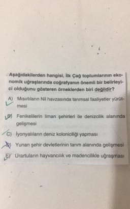 Aşağıdakilerden hangisi, ilk Çağ toplumlarının eko-
nomik uğraşlarında coğrafyanın önemli bir belirleyi-
ci olduğunu gösteren örneklerden biri değildir?
A) Mısırlıların Nil havzasında tarımsal faaliyetler yürüt-
mesi
B Fenikelilerin liman şehirleri ile denizcilik alanında
gelişmesi
c) İyonyalıların deniz koloniciliği yapması
Yunan şehir devletlerinin tarım alanında gelişmesi
EY Urartuların hayvancılık ve madencilikle uğraşması