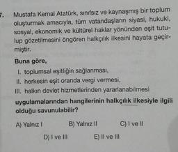7.
Mustafa Kemal Atatürk, sınıfsız ve kaynaşmış bir toplum
oluşturmak amacıyla, tüm vatandaşların siyasi, hukuki,
sosyal, ekonomik ve kültürel haklar yönünden eşit tutu-
lup gözetilmesini öngören halkçılık ilkesini hayata geçir-
miştir.
Buna göre,
1. toplu