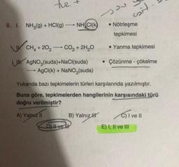 tuz
- Du
sil
8. I. NH3(g) + HCl(9)
NHCl(k
• Nötrleşme
tepkimesi
CH, +20, -- CO2 + 2H20
• Yanma tepkimesi
• Çözünme - çökelme
UK AgNO3(suda)+NaCl(suda)
AgCl(k) + NaNO3(suda)
-
Yukarıda bazı tepkimelerin türleri karşılarında yazılmıştır.
Buna göre, tepkimelerden hangilerinin karşısındaki türü
doğru verilmiştir?
A) Yalnız II
B) Yalnız I
C) I ve II
D) I ve II
E) I, II ve III
