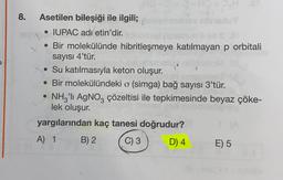 8.
Asetilen bileşiği ile ilgili;
• IUPAC adı etin'dir.
• Bir molekülünde hibritleşmeye katılmayan p orbitali
sayısı 4'tür.
• Su katılmasıyla keton oluşur.
• Bir molekülündeki o (simga) bağ sayısı 3'tür.
• NHG'li AgNO, çözeltisi ile tepkimesinde beyaz çöke-
lek oluşur.
yargılarından kaç tanesi doğrudur?
A) 1 B) 2 C) 3 D) 4 E) 5
