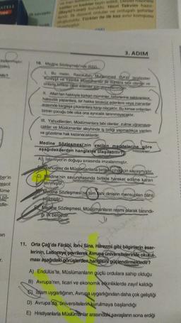 STELL
ve edilar tayin edildi
ya mali kufuku. Hier Takvim hazır
In ordular ve ordugah sehinter
und Türkler ile ilk kez sinir komşusu
3. ADIM
10. Medine Sözleşmesi'nde (622)
toplanmistir:
amer)
dir?
1. Bu metin. Rasulullah Muhammed (SAV) tarafından
Kureyşli ve Yesribli Muslümanlar ile bunlara tabi olanlar ve
onlarla birlikte cihat edenler için düzenlenmiştir.
IL. Allah'tan hakkıyla korkan müminler, birbirlerine saldıranlara,
haksızlık yapanlara, bir hakka tecavüz edenlere veya inananlar
arasında kargaşa çıkaranlara karşı olacaktır. Bu kimse onlardan
birinin çocuğu bile olsa ona ayrıcalık tanınmayacaktır.
III. Yahudilerden, Müslümanlara tabi olanlar, zulme uğramaya-
caklar ve Müslümanlar aleyhinde iş birliği yapmadıkça yardım
ve gözetime hak kazanacaklardır.
Medine
Sözlesmesi'nin verilen maddelerine göre
aşağıdakilerden hangisine ulaşılabilir?
A)) İslamiyet'in doğuşu sırasında imzalanmıştır.
Vahudiler de Müslümanlarla birlikte cihat için savaşmıştır.
ber'in
nescit
Hüme
i bö-
etle-
C) Medine'nin savunmasında birlikte hareket edilme kararı
alınmıştır.
Medine Sözleşmesi'ne tüm Wahi dinlerin mensupları dâhil
edilmistir.
Medine Sözleşmesi, Müslümanların resmi olarak tanındı-
ği ilk belgedir.
nin
11. Orta Çağ'da Fârâbî, ibn-i Sina, Harezmî gibi bilginlerin eser-
lerinin, Latinceye çevrilerek Avrupa üniversitelerinde okutul-.
ması aşağıdaki görüşlerden hangisini güçlendirmektedir?
A) Endülüs'te, Müslümanların güçlü ordulara sahip olduğu
B) Avrupa'nın, ticari ve ekonomik etkinliklerde zayıf kaldığı
C) Islam uygarlığının, Avrupa uygarlığından daha çok geliştiği
D) Avrupa'da, üniversitelerin
kurulmaya başlandığı
E) Hristiyanlarla Müslümanlar arasındaki savaşların sona erdiği
