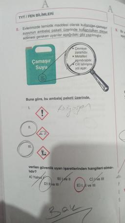 A
TYT / FEN BİLİMLERİ
8. Evlerimizde temizlik maddesi olarak kullanılan çamaşır
suyunun ambalaj paketi üzerinde kullanilicken dikkat
edilmesi gereken uyanlar aşağıdaki gibi yazılmıştır.
9. Bir
asa
Çevreye
zararlidir.
Metalleri
aşındırabilir
Cilt tahrişine
yol açar.
Çamaşır
Suyu
w
Buna göre, bu ambalaj paketi üzerinde,
1.
fedyosan
Il.
III.
verilen güvenlik uyarı işaretlerinden hangileri olma-
lıdır?
A) Yalnız
B) e II
D) II e III
C) ve III
E) I, II ve III
5
Bau