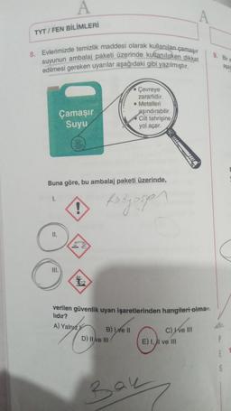 A
TYT / FEN BİLİMLERİ
8. Evlerimizde temizlik maddesi olarak kullanılan çamaşır
suyunun ambalaj paketi üzerinde kullanilicken dikkat
edilmesi gereken uyanlar aşağıdaki gibi yazılmıştır.
9. Bir
asa
Çevreye
zararlidir.
Metalleri
aşındırabilir
Cilt tahrişine
yol açar.
Çamaşır
Suyu
w
Buna göre, bu ambalaj paketi üzerinde,
1.
fedyosan
Il.
III.
verilen güvenlik uyarı işaretlerinden hangileri olma-
lıdır?
A) Yalnız
B) e II
D) II e III
C) ve III
E) I, II ve III
5
Bau
