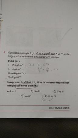 H
1
z
R
E
N
K
4. Özkütleleri sırasıyla 2 g/cm3 ve 7 g/cm2 olan X ve Y sivila-
rindan farklı hacimlerde alınarak karışım yapılıyor.
Buna göre,
1.
2,5 g/cm3
27
II. 4 g/cm
2+1
2
I
14,5 g/cm
IV. 7 g/cm3
karışımının özkütlesi I, II, III ve IV numaralı değerlerden
hangisi kesinlikle olamaz?
A) I ve II
B) I ve III
C) II ve III
D) I ve IV
E) III ve IV
Diğer sayfaya geçiniz
