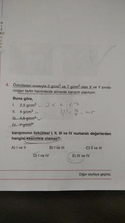 H
1
z
R
E
N
K
4. Özkütleleri sırasıyla 2 g/cm3 ve 7 g/cm2 olan X ve Y sivila-
rindan farklı hacimlerde alınarak karışım yapılıyor.
Buna göre,
1.
2,5 g/cm3
27
II. 4 g/cm
2+1
2
I
14,5 g/cm
IV. 7 g/cm3
karışımının özkütlesi I, II, III ve IV numaralı değerlerden
hangisi kesinlikle olamaz?
A) I ve II
B) I ve III
C) II ve III
D) I ve IV
E) III ve IV
Diğer sayfaya geçiniz
