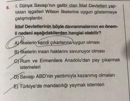 6.
1. Dünya Savaşı'nın galibi olan İtilaf Devletleri yap-
tıkları işgalleri Wilson İlkelerine uygun göstermeye
çalışmışlardır.
İtilaf Devletlerinin böyle davranmalarının en önem-
li nedeni aşağıdakilerden hangisi olabilir?
Aslikelerin kendi çıkarlarına uygun olması
By İlkelerin insan haklarını savunuyor olması
Rum ve Ermenilere Anadolu'dan pay çıkarmak
istemeleri
Ali
D) Savaşı ABD'nin yardımıyla kazanmış olmaları
E) Türkiye'de mandacılığı yaymak istemleri