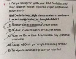 6.
1. Dünya Savaşı'nın galibi olan İtilaf Devletleri yap-
tıkları işgalleri Wilson İlkelerine uygun göstermeye
çalışmışlardır.
İtilaf Devletlerinin böyle davranmalarının en önem-
li nedeni aşağıdakilerden hangisi olabilir?
Aslikelerin kendi çıkarlarına uygun olması
By İlkelerin insan haklarını savunuyor olması
Rum ve Ermenilere Anadolu'dan pay çıkarmak
istemeleri
Ali
D) Savaşı ABD'nin yardımıyla kazanmış olmaları
E) Türkiye'de mandacılığı yaymak istemleri
