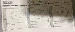 T2
Örnek:
32 Tg
IDB) =18
Aşağıdaki O merkezli çemberlerde verilen bilgilere göre istenilen değerleri bulunuz. (Tv = 3 alınız)
A
B
B
O
O
b)
a)
ABI = 9 cm
Çap = ?
Çevre
= 66 cm
Yarıçap = ?
Çevre =
= 60 cm
JABI = 26 cm
m(ADB) = ?
