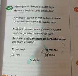 Hâsılım yoh ser-i kûyunda beladan gayrı
Garazım yoh reh-i aşkında fenadan gayri
Ney-i bezm-i gamem ey mâh ne bulsan yele ver
Oda yanmış kuru cismimde hevadan gayri
Perde çek çehreme hicran günü ey kanlu sirişk
ki gözüm görmeye ol mehlikadan gayrı
Bu dizeler aşağıdaki nazım şekillerinin hangisin-
den alınmış olabilir?
A) Müstezat
B)) Mesnevi
© Şarkı
Dy
Rubai
E) Gazel