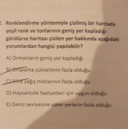 2. Renklendirme yöntemiyle çizilmiş bir haritada
yeşil renk ve tonlarının geniş yer kapladığı
görülürse haritası çizilen yer hakkında aşağıdaki
yorumlardan hangisi yapılabilir?
A) Ormanlanın geniş yer kapladığı
Bertalama yükseltinin fazla olduğu
Sikilik yağış miktarının fazla olduğu
D) Hayvancılık faaliyetleri için uygun olduğu
E) Deniz seviyesine yakın yerlerin fazla olduğu