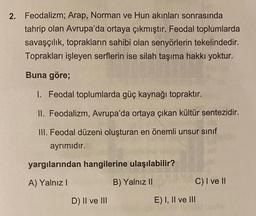 2. Feodalizm; Arap, Norman ve Hun akınları sonrasında
tahrip olan Avrupa'da ortaya çıkmıştır. Feodal toplumlarda
savaşçılık, toprakların sahibi olan senyörlerin tekelindedir.
Toprakları işleyen serflerin ise silah taşıma hakkı yoktur.
Buna göre;
I. Feodal toplumlarda güç kaynağı topraktır.
II. Feodalizm, Avrupa'da ortaya çıkan kültür sentezidir.
III. Feodal düzeni oluşturan en önemli unsur sinif
ayrımıdır.
03
09
yargılarından hangilerine ulaşılabilir?
A) Yalnız!
B) Yalnız II
C) I ve II
D) II ve III
E) I, II ve III