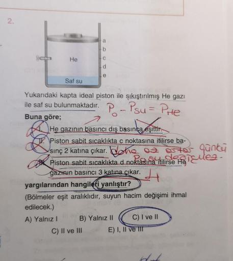 2.
a
b
He
c
d
e
Saf su
Yukarıdaki kapta ideal piston ile sıkıştırılmış He gazı
ile saf su bulunmaktadır. P - Psu = Pre
a estif
=
Buna göre;
He gazının basıncı dış basınca eşittir.
TV. Piston sabit sıcaklıkta c noktasına itilirse ba-
sinç 2 katına çıkar. Do