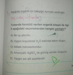 7. Aşağıda organik bir bileşiğin formülü verilmiştir.
CECH
CH
CH-CH
Yukarıda formülü verilen organik bileşik ile ilgi-
li aşağıdaki seçeneklerden hangisi yanlıştır?
A) Вir uç alkindir.
B) Uygun koşullarda H,0 katılırsa keton oluşur.
C) Alifatik hidrokarbondur.
D) Amonyaklı AgNO, ile gümüş aynası oluşturur.
E) Yaygın adı etil asetilendir.
7