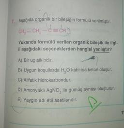 7. Aşağıda organik bir bileşiğin formülü verilmiştir.
CECH
CH
CH-CH
Yukarıda formülü verilen organik bileşik ile ilgi-
li aşağıdaki seçeneklerden hangisi yanlıştır?
A) Вir uç alkindir.
B) Uygun koşullarda H,0 katılırsa keton oluşur.
C) Alifatik hidrokarbondur.
D) Amonyaklı AgNO, ile gümüş aynası oluşturur.
E) Yaygın adı etil asetilendir.
7
