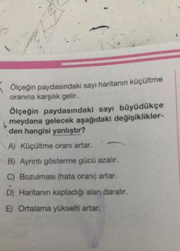 Ölçeğin paydasındaki sayı haritanın küçültme
oranına karşılık gelir.
Ölçeğin paydasındaki sayı büyüdükçe
meydana gelecek aşağıdaki değişiklikler-
den hangisi yanlıştır?
A) Küçültme oranı artar.
B) Ayrıntı gösterme gücü azalır.
C) Bozulması (hata orani) artar.
D) Haritanın kapladığı alan daralır.
E) Ortalama yükselti artar.