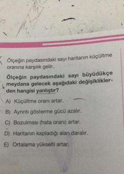 Ölçeğin paydasındaki sayı haritanın küçültme
oranına karşılık gelir.
Ölçeğin paydasındaki sayı büyüdükçe
meydana gelecek aşağıdaki değişiklikler-
den hangisi yanlıştır?
A) Küçültme oranı artar.
B) Ayrıntı gösterme gücü azalır.
C) Bozulması (hata orani) artar.
D) Haritanın kapladığı alan daralır.
E) Ortalama yükselti artar.
