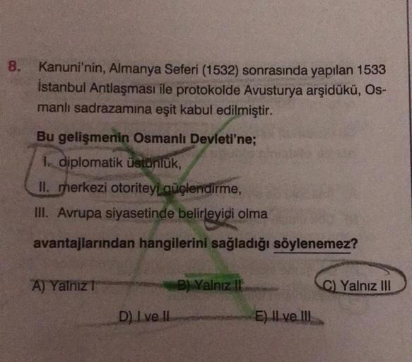 8. Kanuni'nin, Almanya Seferi (1532) sonrasında yapılan 1533
istanbul Antlaşması ile protokolde Avusturya arşidükü, Os-
manlı sadrazamina eşit kabul edilmiştir.
Bu gelişmenin Osmanlı Devleti'ne;
1. diplomatik üstünlük,
II. merkezi otoriteyi güçlendirme,
II