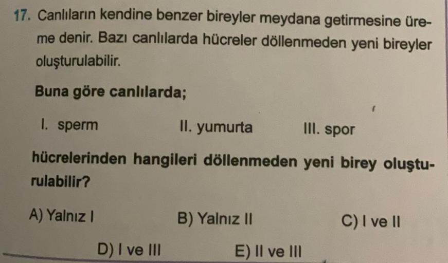 17. Canlıların kendine benzer bireyler meydana getirmesine üre-
me denir. Bazı canlılarda hücreler döllenmeden yeni bireyler
oluşturulabilir.
Buna göre canlılarda;
1. sperm
II. yumurta
Ill. spor
hücrelerinden hangileri döllenmeden yeni birey oluştu-
rulabi