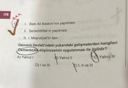 126
XXX
1. Babi Ali Baskını'nın yapılması
II. Senediittifak'ın yapılması
III. I. Meşrutiyet'in ilanı
Osmanlı Devleti'ndeki yukarıdaki gelişmelerden hangileri
Osmanlıcılık düşüncesinin uygulanması ile ilgilidir?
A) Yalnız!
B) Yalnız II
Yalnız III
niz II
D) I ve III
E) I, II ve III
