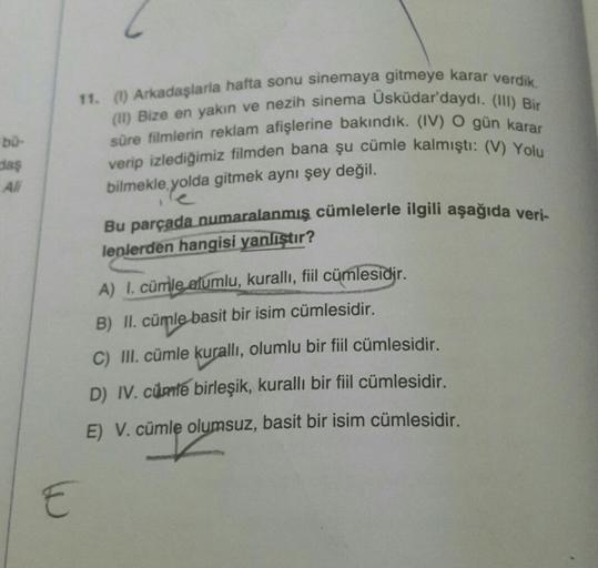 bu-
daş
All
11. (1) Arkadaşlarla hafta sonu sinemaya gitmeye karar verdik.
(II) Bize en yakın ve nezih sinema Üsküdar'daydı. (III) Bir
süre filmlerin reklam afişlerine bakındık. (IV) O gün karar
verip izlediğimiz filmden bana şu cümle kalmıştı: (V) Yolu
bi